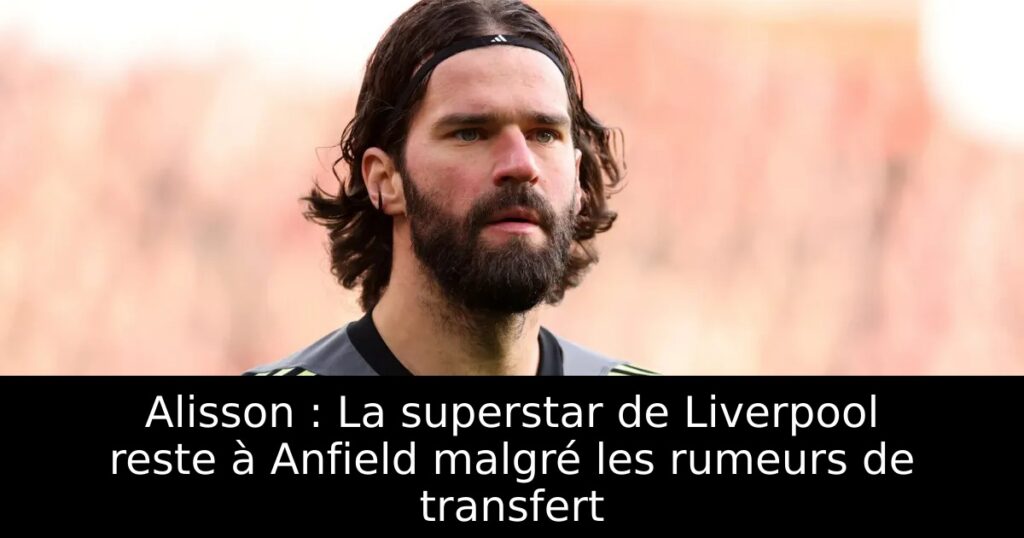 Alisson : La superstar de Liverpool reste à Anfield malgré les rumeurs de transfert