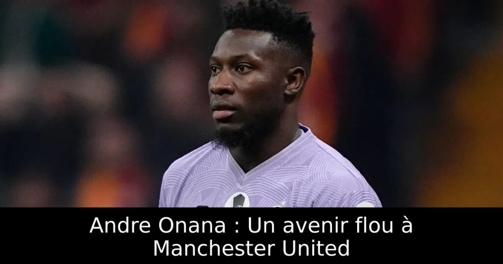 Andre Onana : Un avenir flou à Manchester United
