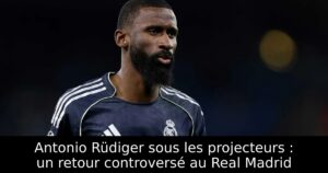 Antonio Rüdiger sous les projecteurs : un retour controversé au Real Madrid