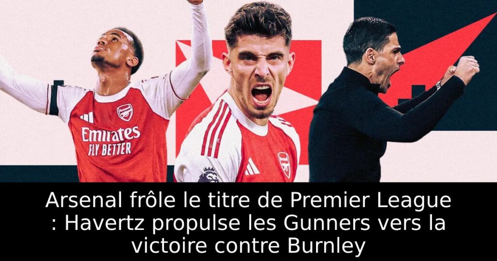 Arsenal frôle le titre de Premier League : Havertz propulse les Gunners vers la victoire contre Burnley