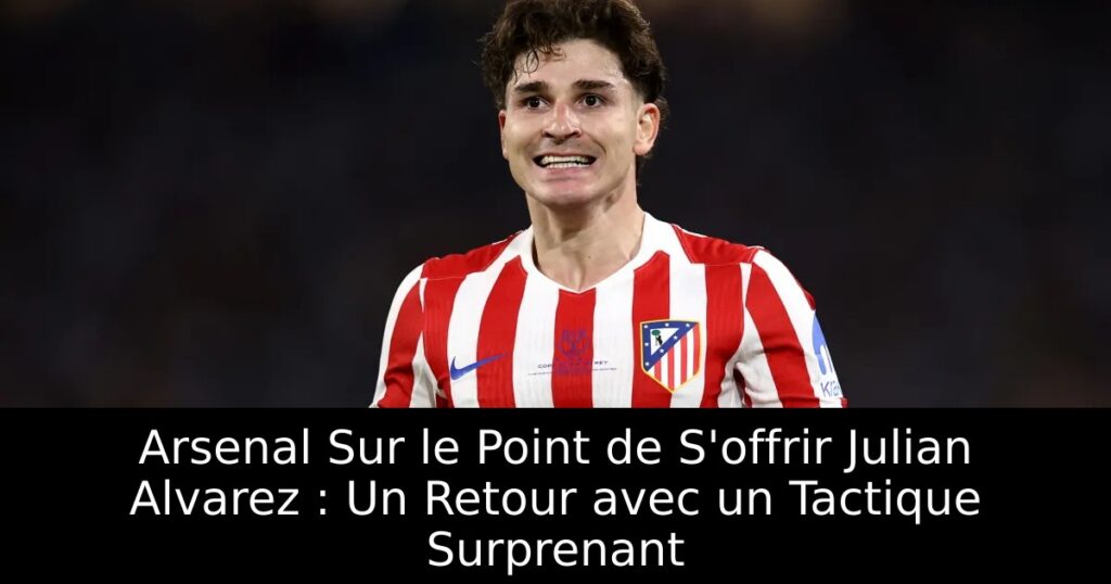 Arsenal Sur le Point de S&rsquo;offrir Julian Alvarez : Un Retour avec un Tactique Surprenant