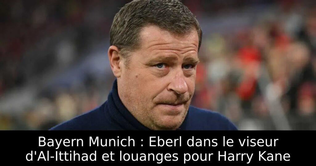 Bayern Munich : Eberl dans le viseur d&rsquo;Al-Ittihad et louanges pour Harry Kane