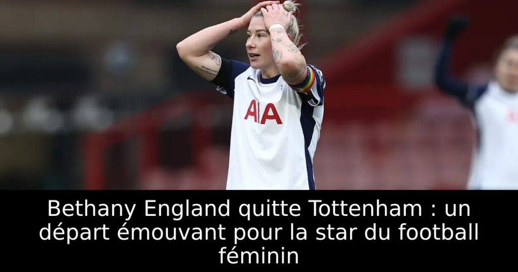 Bethany England quitte Tottenham : un départ émouvant pour la star du football féminin