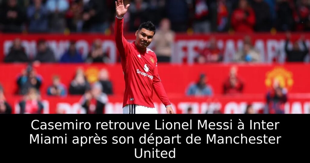 Casemiro retrouve Lionel Messi à Inter Miami après son départ de Manchester United