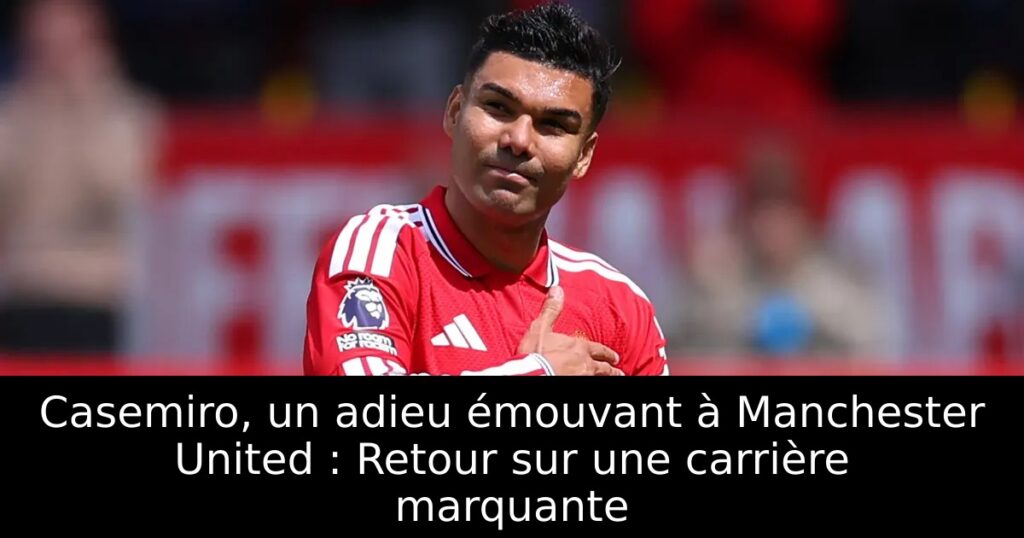 Casemiro, un adieu émouvant à Manchester United : Retour sur une carrière marquante
