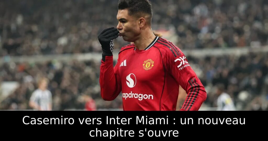 Casemiro vers Inter Miami : un nouveau chapitre s&rsquo;ouvre