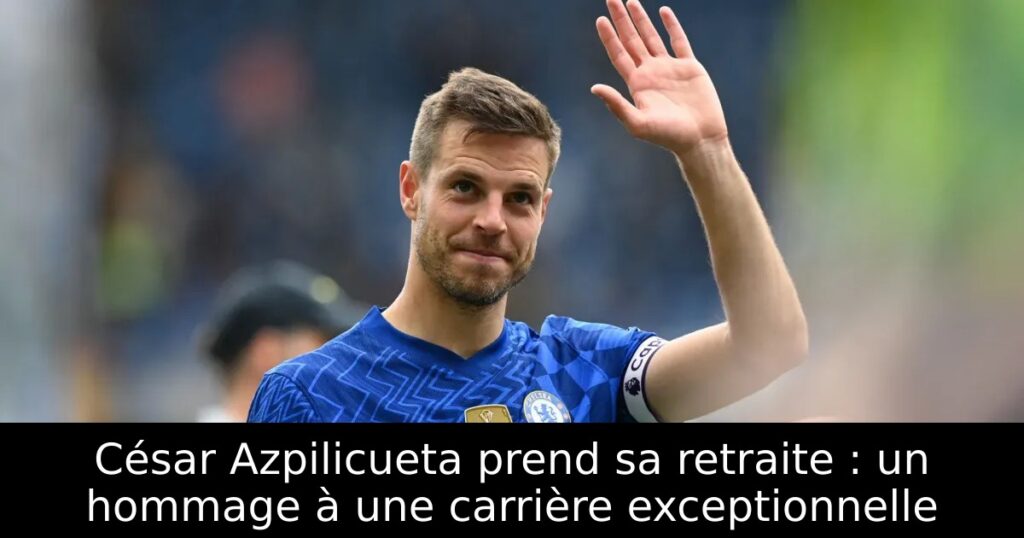 César Azpilicueta prend sa retraite : un hommage à une carrière exceptionnelle