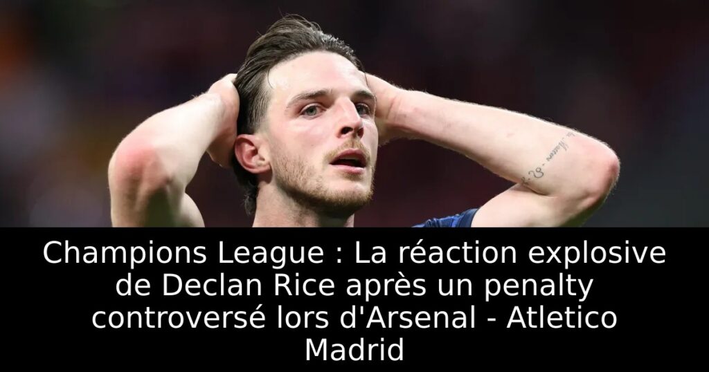 Champions League : La réaction explosive de Declan Rice après un penalty controversé lors d&rsquo;Arsenal – Atletico Madrid