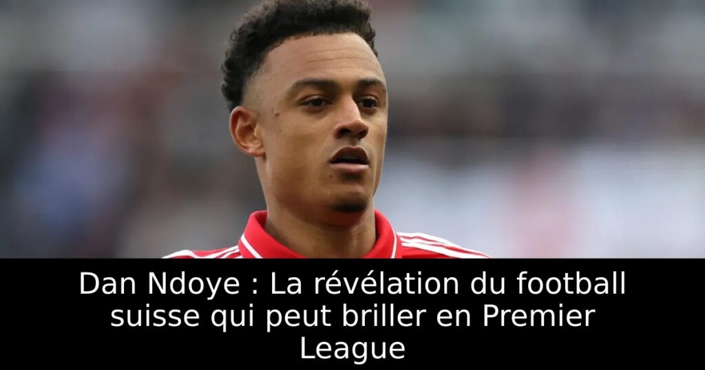 Dan Ndoye : La révélation du football suisse qui peut briller en Premier League