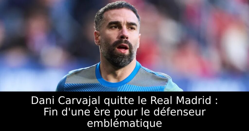 Dani Carvajal quitte le Real Madrid : Fin d&rsquo;une ère pour le défenseur emblématique