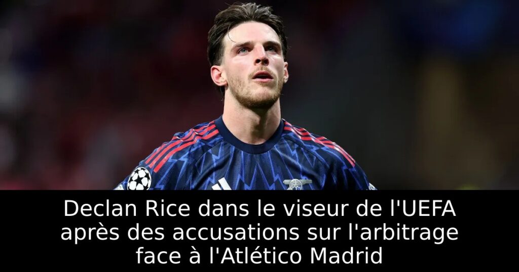 Declan Rice dans le viseur de l&rsquo;UEFA après des accusations sur l&rsquo;arbitrage face à l&rsquo;Atlético Madrid