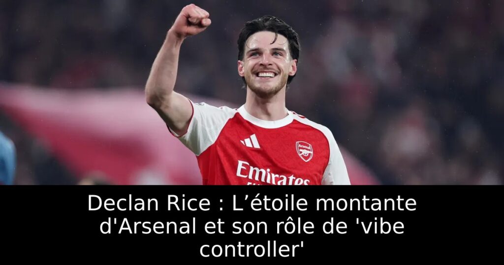 Declan Rice : L’étoile montante d&rsquo;Arsenal et son rôle de &lsquo;vibe controller&rsquo;