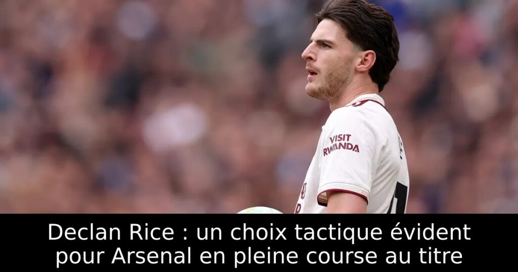 Declan Rice : un choix tactique évident pour Arsenal en pleine course au titre
