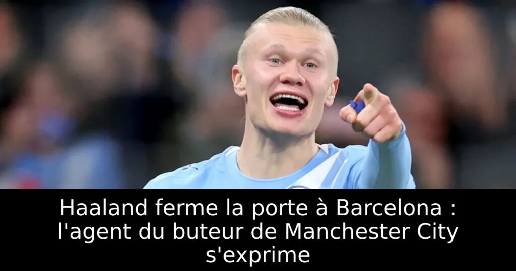Haaland ferme la porte à Barcelona : l&rsquo;agent du buteur de Manchester City s&rsquo;exprime