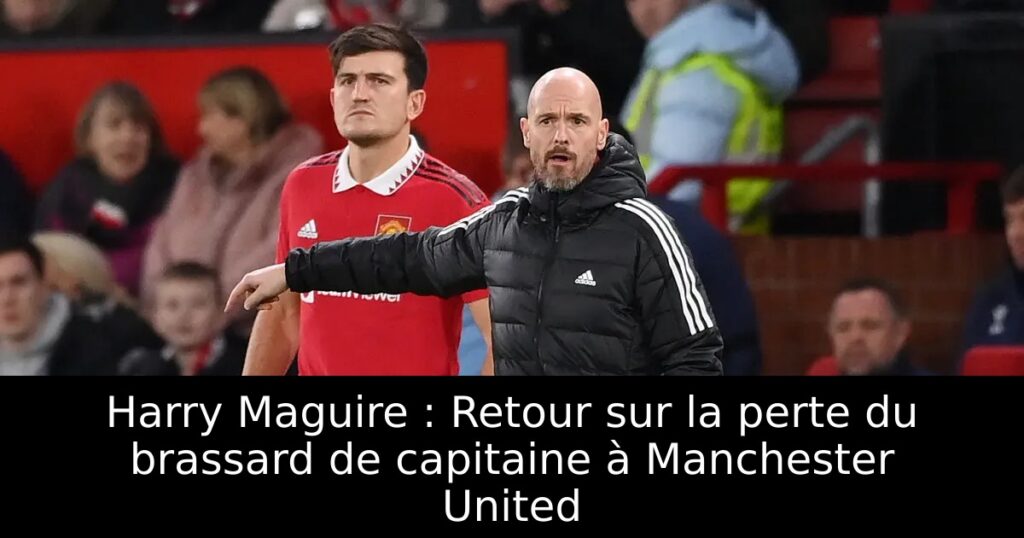 Harry Maguire : Retour sur la perte du brassard de capitaine à Manchester United