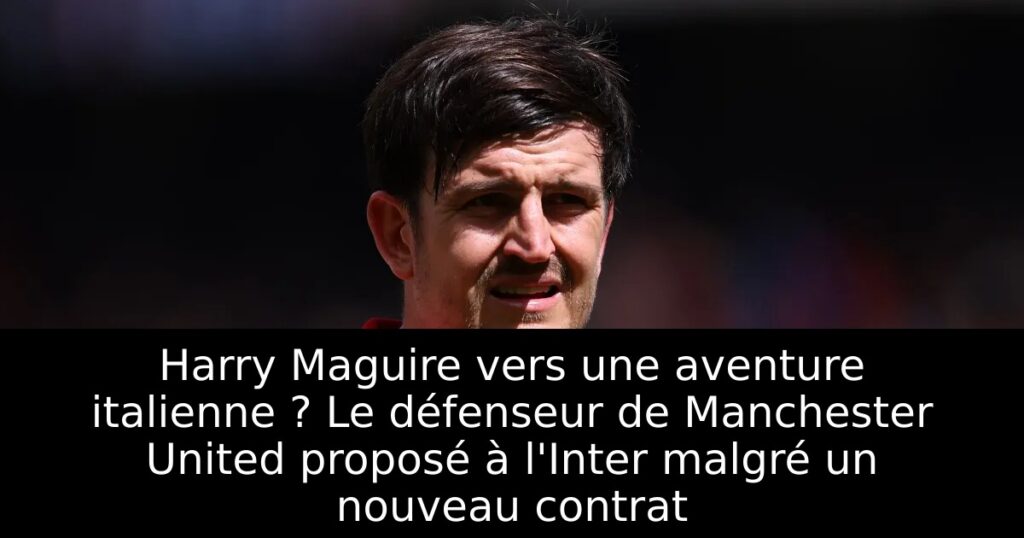 Harry Maguire vers une aventure italienne ? Le défenseur de Manchester United proposé à l&rsquo;Inter malgré un nouveau contrat