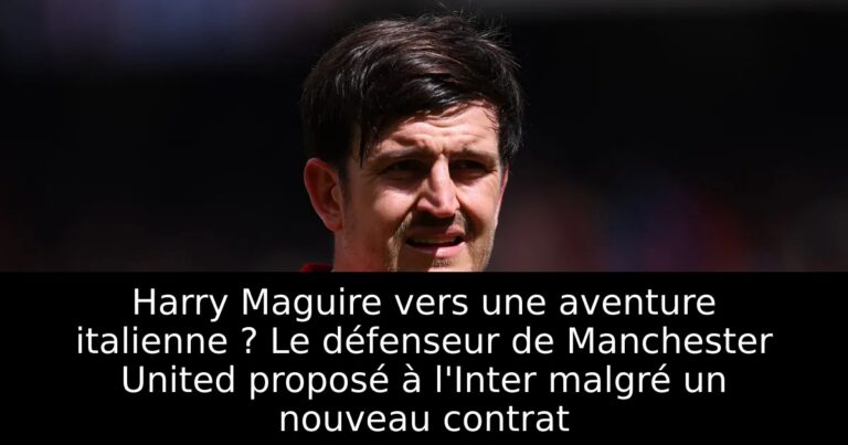 Harry Maguire vers une aventure italienne ? Le défenseur de Manchester United proposé à l'Inter malgré un nouveau contrat