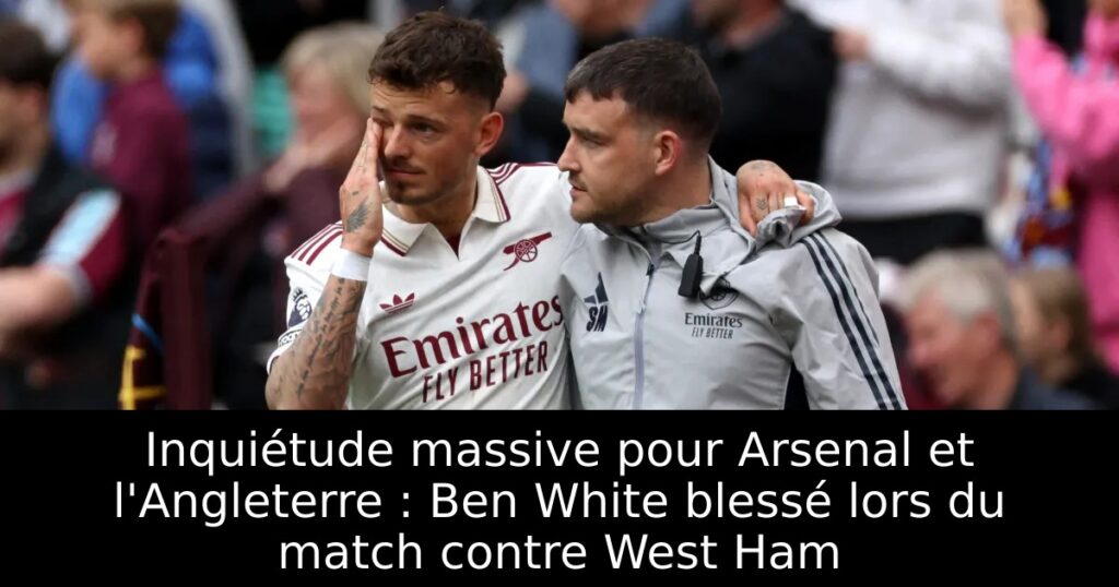 Inquiétude massive pour Arsenal et l&rsquo;Angleterre : Ben White blessé lors du match contre West Ham