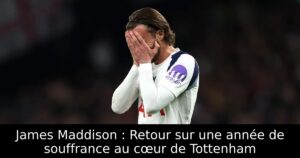 James Maddison : Retour sur une année de souffrance au cœur de Tottenham