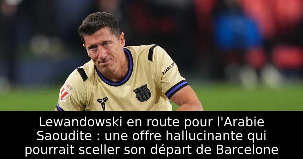 Lewandowski en route pour l&rsquo;Arabie Saoudite : une offre hallucinante qui pourrait sceller son départ de Barcelone