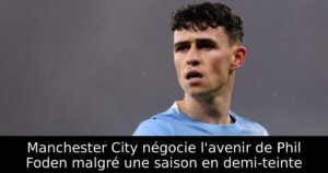 Manchester City négocie l&rsquo;avenir de Phil Foden malgré une saison en demi-teinte