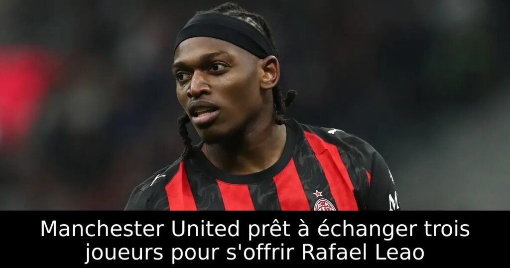 Manchester United prêt à échanger trois joueurs pour s&rsquo;offrir Rafael Leao