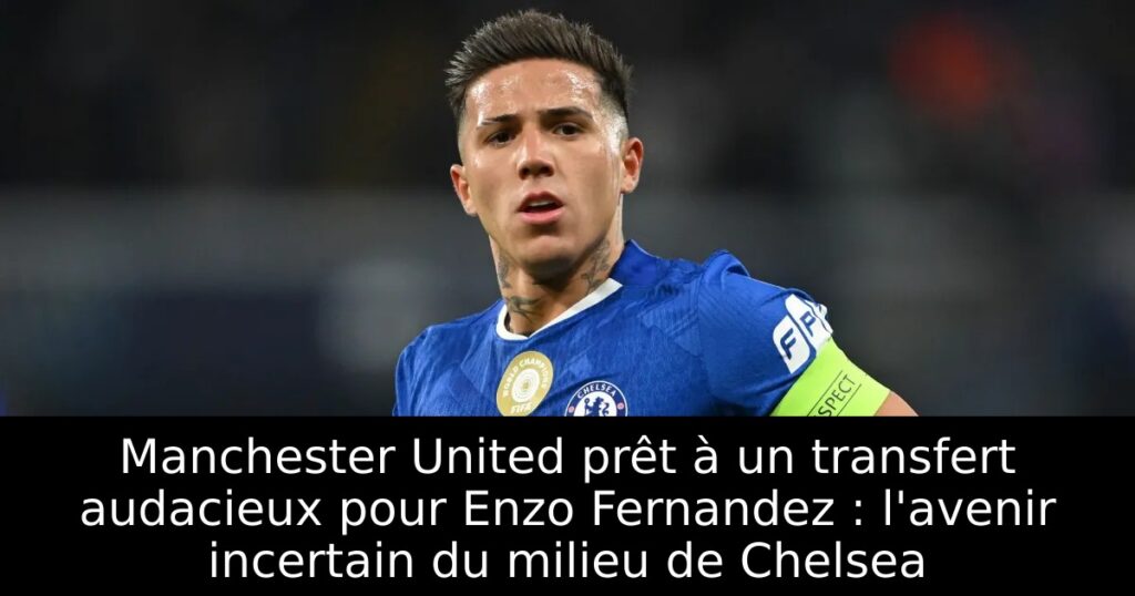 Manchester United prêt à un transfert audacieux pour Enzo Fernandez : l&rsquo;avenir incertain du milieu de Chelsea