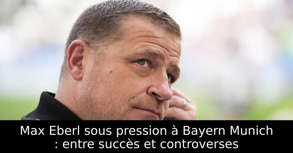 Max Eberl sous pression à Bayern Munich : entre succès et controverses