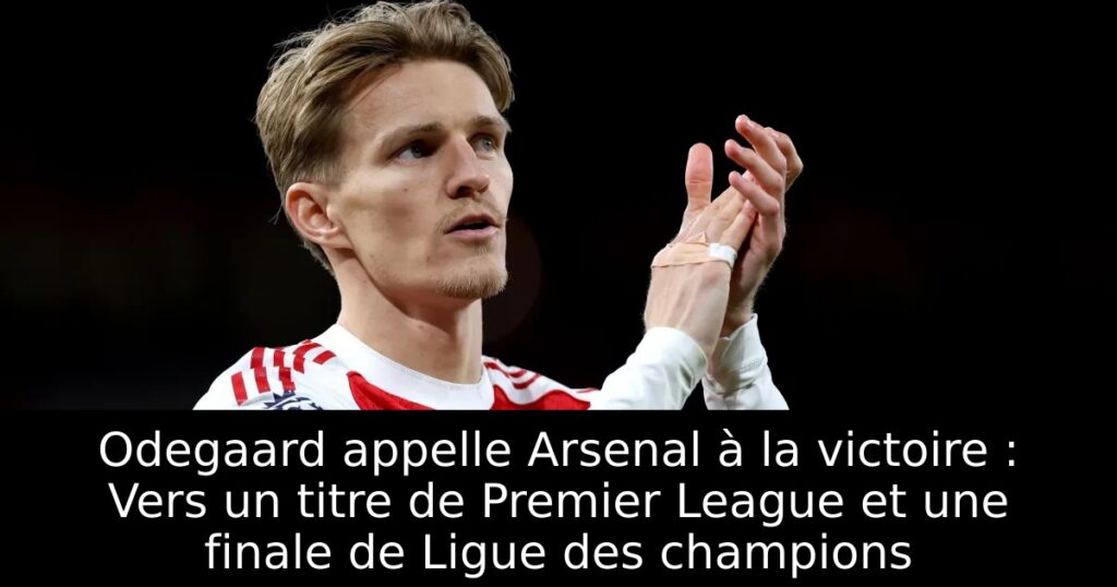 Odegaard appelle Arsenal à la victoire : Vers un titre de Premier League et une finale de Ligue des champions