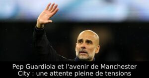 Pep Guardiola et l&rsquo;avenir de Manchester City : une attente pleine de tensions