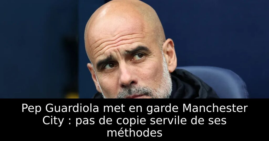 Pep Guardiola met en garde Manchester City : pas de copie servile de ses méthodes
