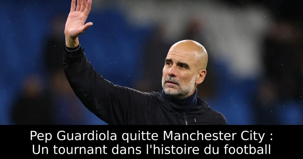 Pep Guardiola quitte Manchester City : Un tournant dans l&rsquo;histoire du football