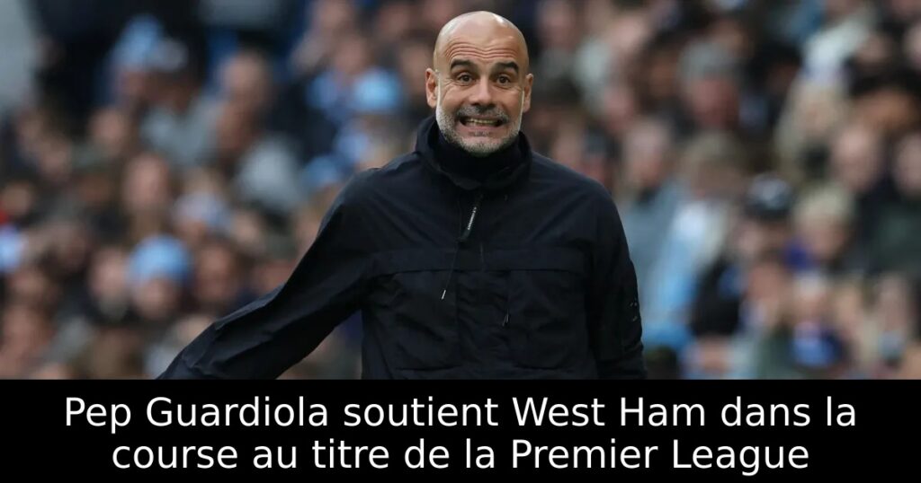 Pep Guardiola soutient West Ham dans la course au titre de la Premier League