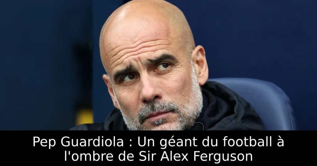 Pep Guardiola : Un géant du football à l&rsquo;ombre de Sir Alex Ferguson