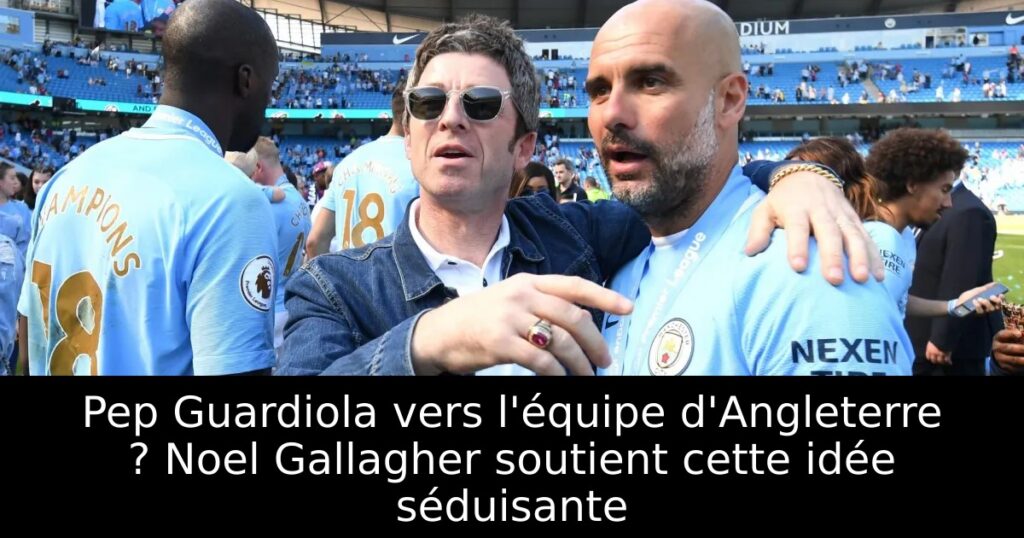 Pep Guardiola vers l&rsquo;équipe d&rsquo;Angleterre ? Noel Gallagher soutient cette idée séduisante