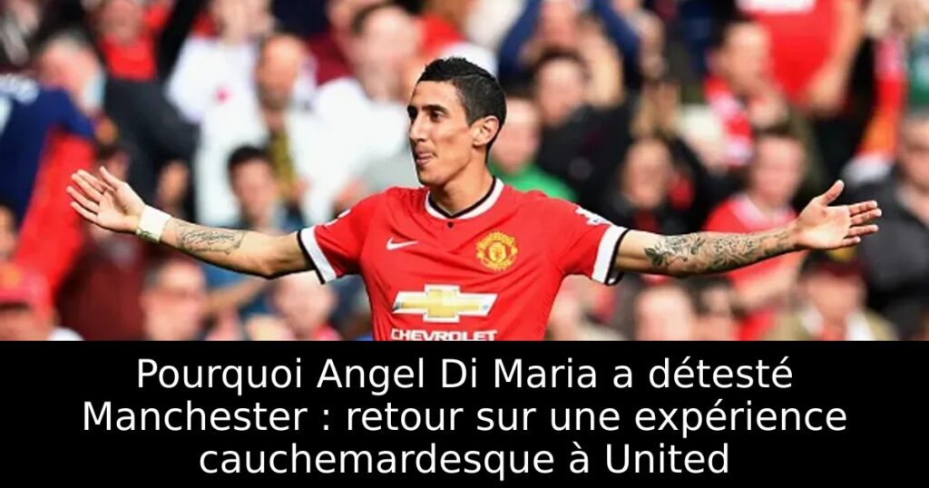 Pourquoi Angel Di Maria a détesté Manchester : retour sur une expérience cauchemardesque à United