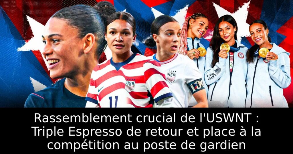 Rassemblement crucial de l&rsquo;USWNT : Triple Espresso de retour et place à la compétition au poste de gardien
