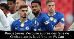 Reece James s&rsquo;excuse auprès des fans de Chelsea après la défaite en FA Cup
