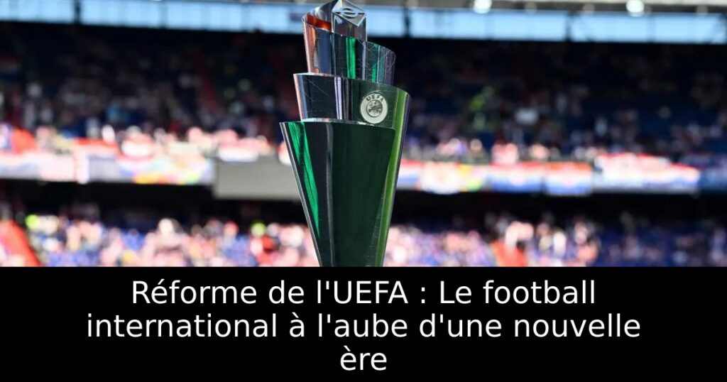 Réforme de l&rsquo;UEFA : Le football international à l&rsquo;aube d&rsquo;une nouvelle ère
