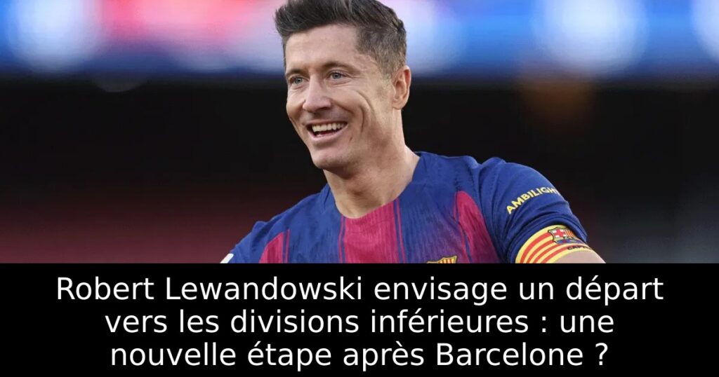 Robert Lewandowski envisage un départ vers les divisions inférieures : une nouvelle étape après Barcelone ?