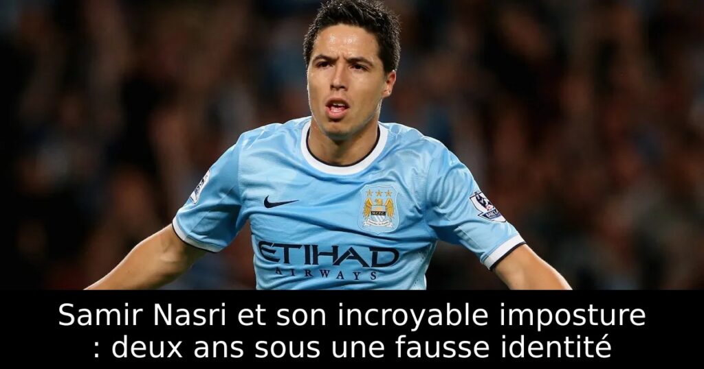 Samir Nasri et son incroyable imposture : deux ans sous une fausse identité