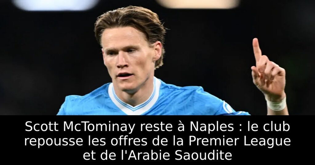 Scott McTominay reste à Naples : le club repousse les offres de la Premier League et de l&rsquo;Arabie Saoudite