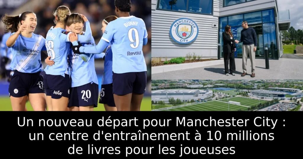 Un nouveau départ pour Manchester City : un centre d&rsquo;entraînement à 10 millions de livres pour les joueuses