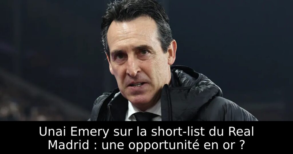 Unai Emery sur la short-list du Real Madrid : une opportunité en or ?