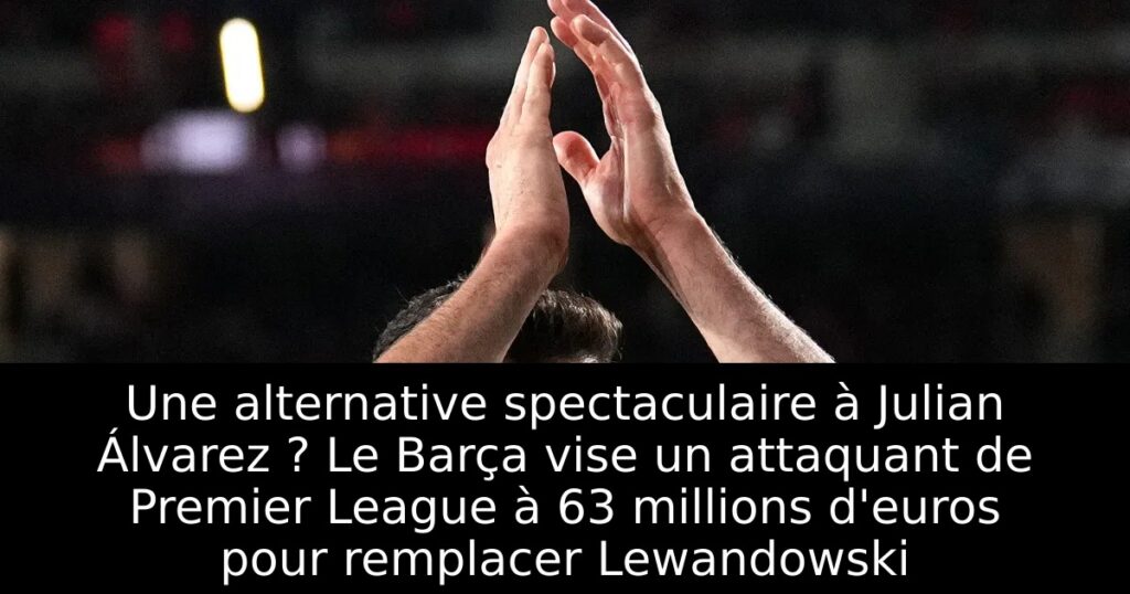 Une alternative spectaculaire à Julian Álvarez ? Le Barça vise un attaquant de Premier League à 63 millions d&rsquo;euros pour remplacer Lewandowski