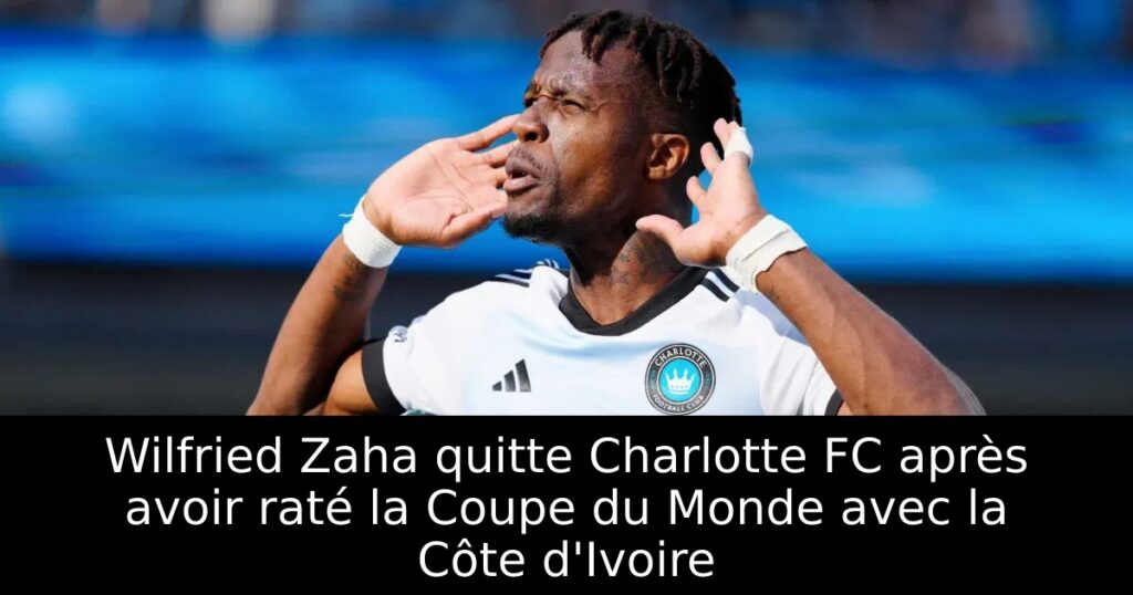 Wilfried Zaha quitte Charlotte FC après avoir raté la Coupe du Monde avec la Côte d&rsquo;Ivoire