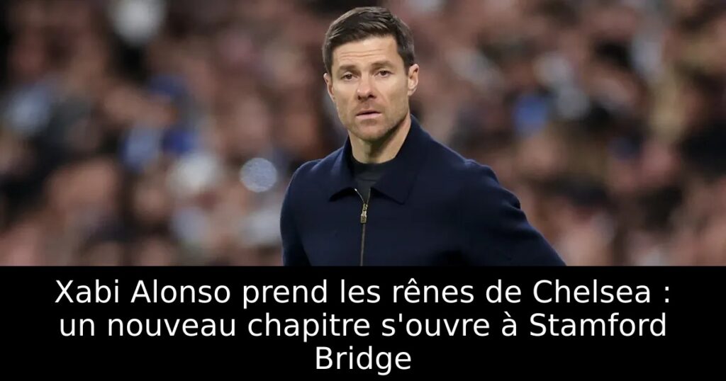 Xabi Alonso prend les rênes de Chelsea : un nouveau chapitre s&rsquo;ouvre à Stamford Bridge