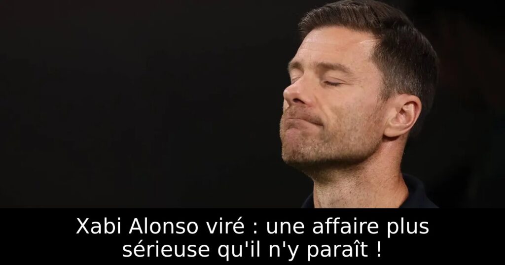 Xabi Alonso viré : une affaire plus sérieuse qu&rsquo;il n&rsquo;y paraît !