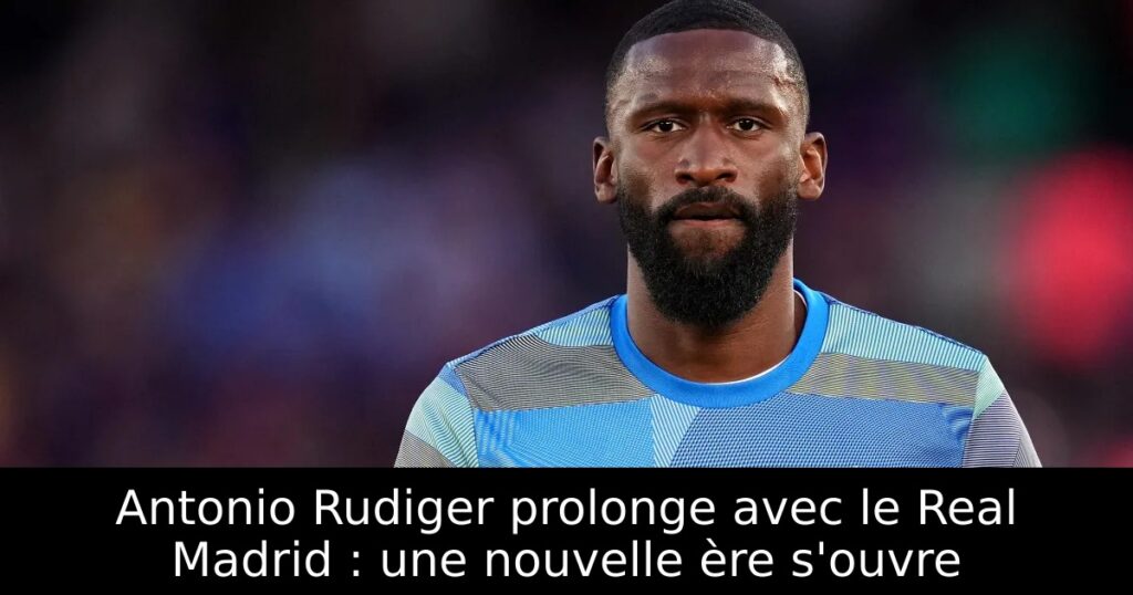 Antonio Rudiger prolonge avec le Real Madrid : une nouvelle ère s&rsquo;ouvre