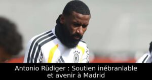 Antonio Rüdiger : Soutien inébranlable et avenir à Madrid